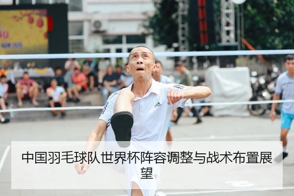 中国羽毛球队世界杯阵容调整与战术布置展望